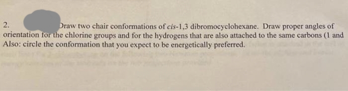 Draw two chair conformations of cis-1,3 dibromocyclohexane. Draw proper angles of
orientation for the chlorine groups and for the hydrogens that are also attached to the same carbons (1 and
Also: circle the conformation that you expect to be energetically preferred.
2.