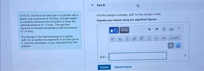 A 15.0-L volume of an ideal gas in a cylinder with at
piston is at a pressure of 2.8 atm. Enough weight
is suddenly removed from the piston to lower the
external pressure to 1.4 atm. The gas then
expands at constant temperature until its pressure.
is 1.4 atm.
The change in the internal energy of a system,
AE, for an isothermal expansion of an ideal gas is
0. Use this information in your calculations for this
problem.
Part B
Find the change in enthalpy, AH, for this change in state.
Express your answer using two significant figures.
195] ΑΣΦΑ
ΔΗ»
Submit
độ
Request Answer
√x xxxx
?
X-10"
€3
40
J
