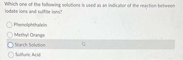 Which one of the following solutions is used as an indicator of the reaction between
iodate ions and sulfite ions?
Phenolphthalein
Methyl Orange
Starch Solution
Sulfuric Acid