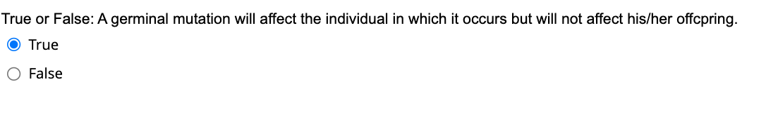 True or False: A germinal mutation will affect the individual in which it occurs but will not affect his/her offcpring.
O True
O False