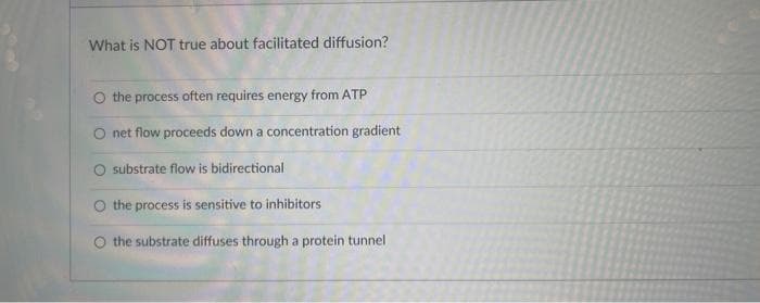 What is NOT true about facilitated diffusion?
the process often requires energy from ATP
net flow proceeds down a concentration gradient
O substrate flow is bidirectional
the process is sensitive to inhibitors
the substrate diffuses through a protein tunnel