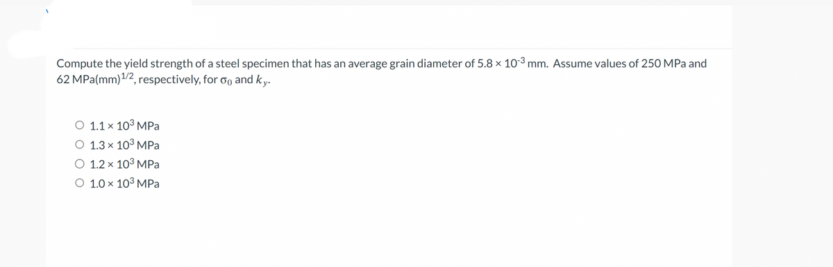 Compute the yield strength of a steel specimen that has an average grain diameter of 5.8 × 10-³ mm. Assume values of 250 MPa and
62 MPa (mm) ¹/2, respectively, for oo and ky.
O 1.1 × 10³ MPa
O 1.3 × 10³ MPa
O 1.2 x 10³ MPa
O 1.0 ×
X
10³ MPa