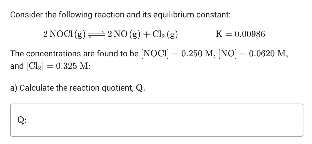 Consider the following reaction and its equilibrium constant:
2 NOCI (g) 2 NO(g) + Cl₂ (g)
K = 0.00986
The concentrations are found to be [NOC1] = 0.250 M, [NO] = 0.0620 M,
and [Cl₂] = 0.325 M:
a) Calculate the reaction quotient, Q.