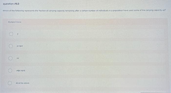 question # 63
Which of the following represents the fraction of carrying capacity remaining after a certain number of individuals in a population have used some of the carrying capacity up?
Multiple Choice
о (комик
IN
MIK-M/K
All of the above