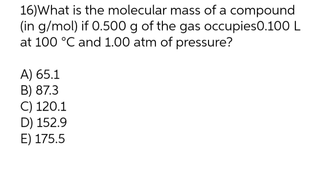 16)What is the molecular mass of a compound
(in g/mol) if 0.500 g of the gas occupies0.100 L
at 100 °C and 1.00 atm of pressure?
A) 65.1
B) 87.3
C) 120.1
D) 152.9
E) 175.5