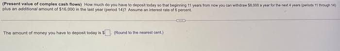 (Present value of complex cash flows) How much do you have to deposit today so that beginning 11 years from now you can withdraw $8,000 a year for the next 4 years (periods 11 through 14)
plus an additional amount of $16,000 in the last year (period 14)? Assume an interest rate of 6 percent.
The amount of money you have to deposit today is $ (Round to the nearest cont.)
ACCO