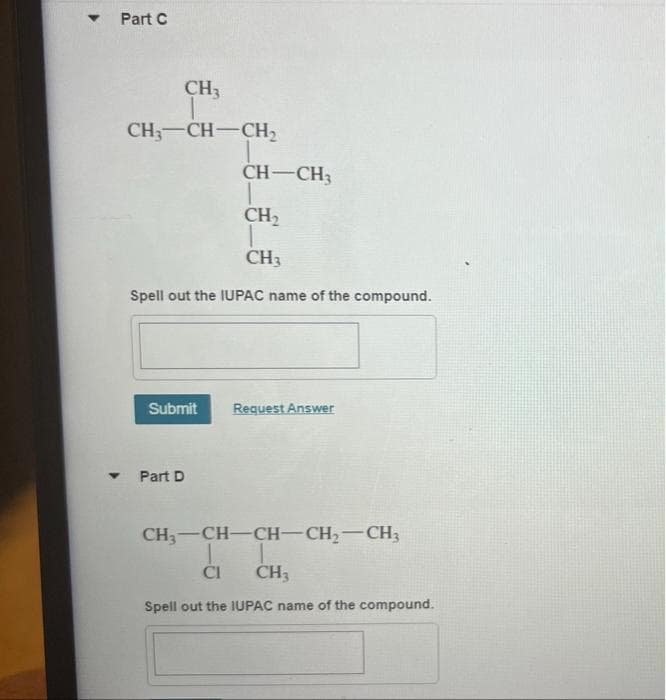 ▾ Part C
CH3
CH3-CH-CH₂
Spell out the IUPAC name of the compound.
Submit
CH-CH3
CH₂
CH3
▾ Part D
Request Answer
CH3-CH-CH-CH₂-CH3
T
CH3
CI
Spell out the IUPAC name of the compound.