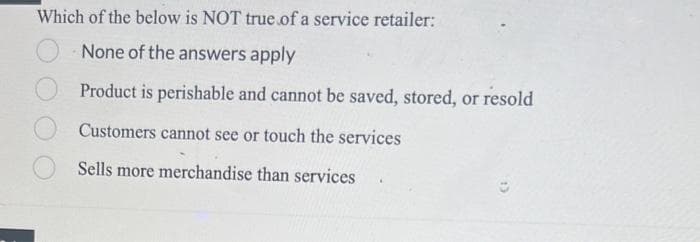 Which of the below is NOT true of a service retailer:
None of the answers apply
Product is perishable and cannot be saved, stored, or resold
Customers cannot see or touch the services
Sells more merchandise than services