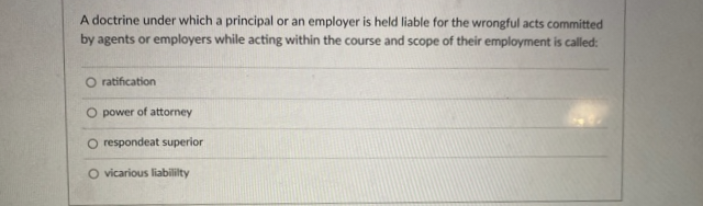 A doctrine under which a principal or an employer is held liable for the wrongful acts committed
by agents or employers while acting within the course and scope of their employment is called:
O ratification
O power of attorney
O respondeat superior
O vicarious liability