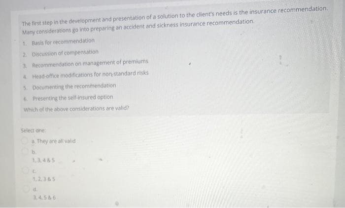 The first step in the development and presentation of a solution to the client's needs is the insurance recommendation.
Many considerations go into preparing an accident and sickness insurance recommendation.
1. Basis for recommendation
2. Discussion of compensation
3. Recommendation on management of premiums
4. Head-office modifications for non-standard risks
5. Documenting the recommendation
6. Presenting the self-insured option
Which of the above considerations are valid?
Select one
a. They are all valid
b.
1,3,485
1,2,3&5
d.
3,4,5&6