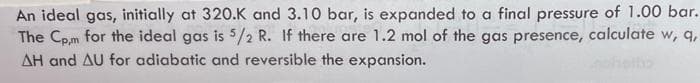 An ideal gas, initially at 320.K and 3.10 bar, is expanded to a final pressure of 1.00 bar.
The Cp,m for the ideal gas is 5/2 R. If there are 1.2 mol of the gas presence, calculate w, q,
AH and AU for adiabatic and reversible the expansion.