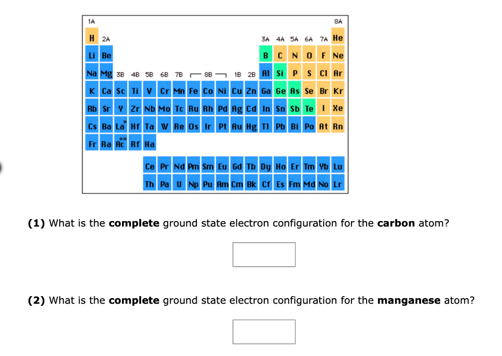 1A
H 2A
Li Be
Na Mg 38 48 58 68 7B8B
K Ca Sc Ti V Cr Mn Fe Co Ni Cu Zn Ga Ge As Se Br Kr
Rb Sr Y
Cs Ba La
Fr Ra Ac
8A
1B 2B
3A 4A 5A 6A 7A He
BCN OF NE
Al Si P
S Cl Ar
Zr Nb Mo Tc Ru Rh
Pd Ag Cd In Sn Sb Te I Xe
Hf Ta W Re Os Ir Pt Au Hg Tl Pb Bi Po At Rn
Rf Ha
Ce Pr Nd Pm Sm Eu Gd Tb Dy Ho Er Tm Yb Lu
Th Pa U Np Pu Am Cm Bk Cf Es Fm Md No Lr
(1) What is the complete ground state electron configuration for the carbon atom?
(2) What is the complete ground state electron configuration for the manganese atom?