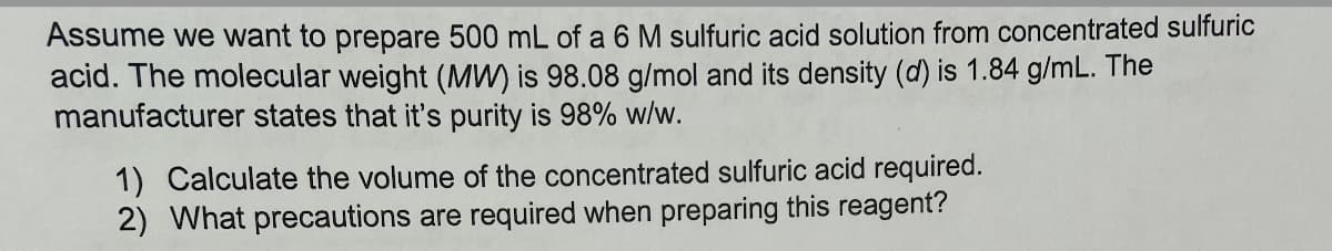 Assume we want to prepare 500 mL of a 6 M sulfuric acid solution from concentrated sulfuric
acid. The molecular weight (MW) is 98.08 g/mol and its density (d) is 1.84 g/mL. The
manufacturer states that it's purity is 98% w/w.
1) Calculate the volume of the concentrated sulfuric acid required.
2) What precautions are required when preparing this reagent?