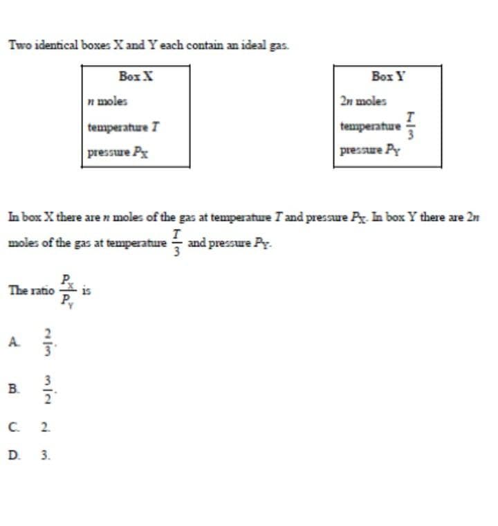 Two identical boxes X and Y each contain an ideal gas.
The ratio
A 7.
NIM MIN
B.
In box X there are n moles of the gas at temperature I and pressure Py. In box Y there are 2
moles of the gas at temperature and pressure Py.
3
C. 2
D. 3.
P
Box X
n moles
temperature T
pressure Px
is
Box Y
2n moles
temperature
pressure Py