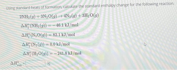 Using standard heats of formation, calculate the standard enthalpy change for the following reaction.
2NH3(g) + 3N₂O(g) → 4N2(g) + 3H₂O(g)
AH (NH3 (9))=-46.1 kJ/mol
AH (N₂O(g)) 82.1 kJ/mol
AH (N₂(9))= 0.0 kJ/mol
AH (H₂O(g))=-241.8 kJ/mol
AH
rxn
kj