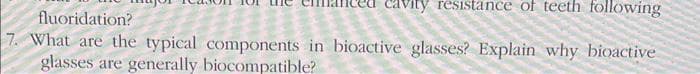 resistance of teeth following
fluoridation?
7. What are the typical components in bioactive glasses? Explain why bioactive
glasses are generally biocompatible?