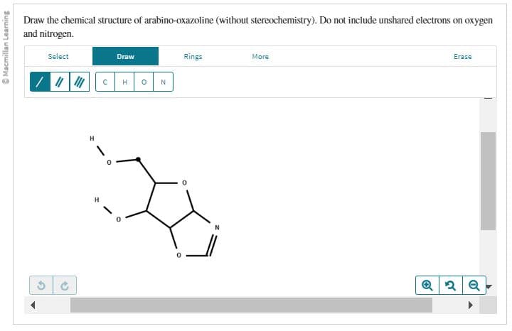 Macmillan Learning
Draw the chemical structure of arabino-oxazoline (without stereochemistry). Do not include unshared electrons on oxygen
and nitrogen.
Select
/ || |||
5
H
1
H
с
Draw
H
0
N
O
Rings
More
Erase
Q2Q