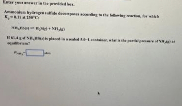 Enter your answer in the provided box.
Ammonium hydrogen sulfide decomposes according to the following reaction, for which
K,-0.11 at 250°C:
NH₂HSG) H₂S(g) + NH₂)
If 61.4 g of NH HS() is placed in a sealed 5.0-L. container, what is the partial pressure of NH,(e) at
equilibrium?
P,
atm