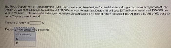 The Texas Department of Transportation (TxDOT) is considering two designs for crash barriers along a reconstructed portion of 1-10.
Design 2B will cost $3 million to install and $131,000 per year to maintain. Design 4R will cost $3.7 million to install and $55,000 per
year to maintain. Determine which design should be selected based on a rate of return analysis if TxDOT uses a MARR of 6% per year
and a 20-year project period.
The rate of return is
%.
Design (Click to select) is selected.
(Click to select)
28
4R