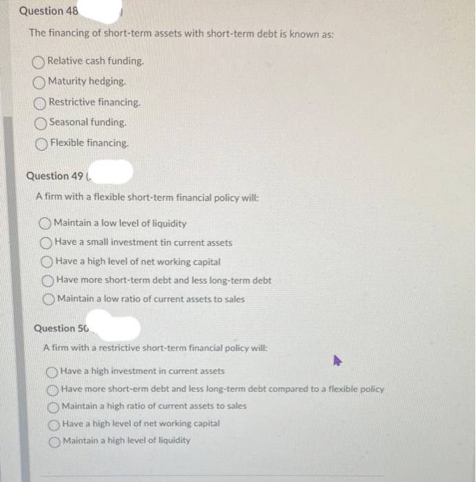 Question 48
The financing of short-term assets with short-term debt is known as:
Relative cash funding.
Maturity hedging.
Restrictive financing.
Seasonal funding.
Flexible financing.
Question 49
A firm with a flexible short-term financial policy will:
Maintain a low level of liquidity
Have a small investment tin current assets
Have a high level of net working capital
Have more short-term debt and less long-term debt
Maintain a low ratio of current assets to sales
Question 50
A firm with a restrictive short-term financial policy will:
Have a high investment in current assets
Have more short-erm debt and less long-term debt compared to a flexible policy
Maintain a high ratio of current assets to sales
Have a high level of net working capital
Maintain a high level of liquidity
