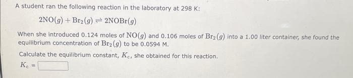 A student ran the following reaction in the laboratory at 298 K:
2NO(g) + Br2 (9)
2NOBr(g)
When she introduced 0.124 moles of NO(g) and 0.106 moles of Br2 (g) into a 1.00 liter container, she found the
equilibrium concentration of Br2 (g) to be 0.0594 M.
Calculate the equilibrium constant, Ke, she obtained for this reaction.
Ke =