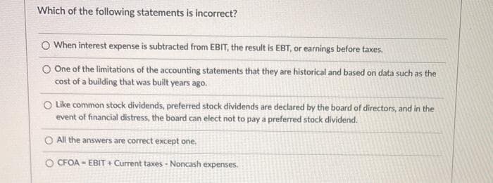 Which of the following statements is incorrect?
O When interest expense is subtracted from EBIT, the result is EBT, or earnings before taxes.
O One of the limitations of the accounting statements that they are historical and based on data such as the
cost of a building that was built years ago.
O Like common stock dividends, preferred stock dividends are declared by the board of directors, and in the
event of financial distress, the board can elect not to pay a preferred stock dividend.
All the answers are correct except one.
O CFOA-EBIT + Current taxes-Noncash expenses.