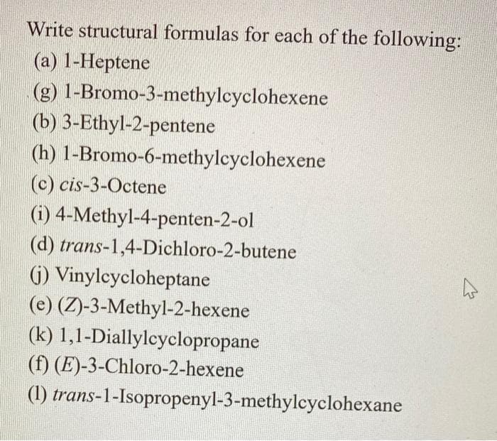 Write structural formulas for each of the following:
(a) 1-Heptene
(g) 1-Bromo-3-methylcyclohexene
(b) 3-Ethyl-2-pentene
(h)
(c) cis-3-Octene
(i) 4-Methyl-4-penten-2-ol
(d) trans-1,4-Dichloro-2-butene
(j) Vinylcycloheptane
(e) (Z)-3-Methyl-2-hexene
(k) 1,1-Diallylcyclopropane
(f) (E)-3-Chloro-2-hexene
(1)
1-Bromo-6-methylcyclohexene
trans-1-Isopropenyl-3-methylcyclohexane
4