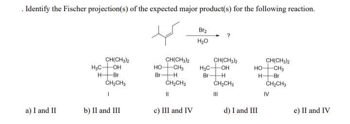 . Identify the Fischer projection(s) of the expected major product(s) for the following reaction.
a) I and II
H₂C-
H
CH(CH3)2
-OH
Br
CH₂CH3
I
b) II and III
HO-
Br
CH(CH3)2
-CH3
-H
CH₂CH3
||
c) III and IV
Br₂
H₂O
CH(CH3)2
H₂C- -OH
Br -H
CH₂CH3
|||
CH(CH3)2
HO -CH3
H- -Br
CH₂CH3
d) I and III
IV
e) II and IV