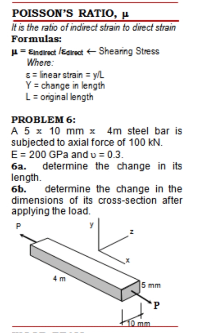 POISSON'S RATIO, µ
It is the ratio of indirect strain to direct strain
Formulas:
H = Eindirect /Edirect+ Shearing Stress
Where:
8 = linear strain = y/L
Y = change in length
L= original length
PROBLEM 6:
A 5 x 10 mm x 4m steel bar is
subjected to axial force of 100 kN.
E= 200 GPa andu = 0.3.
6a. determine the change in its
length.
6b.
determine the change in the
dimensions of its cross-section after
applying the load.
P
4 m
5 mm
'P
10 mm
