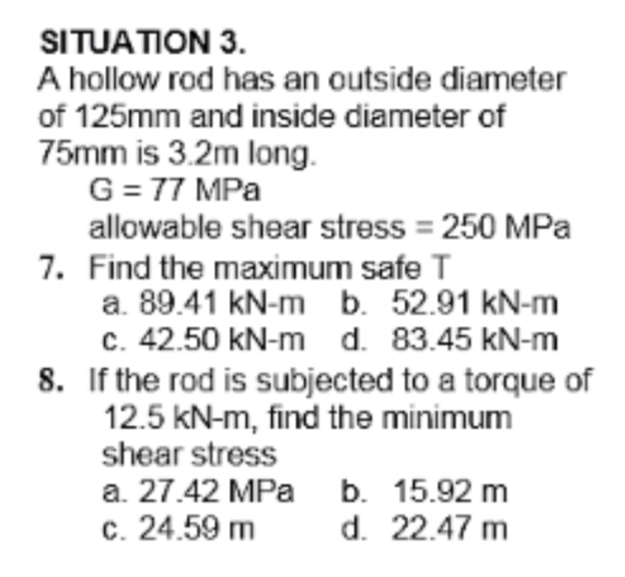 SITUATION 3.
A hollow rod has an outside diameter
of 125mm and inside diameter of
75mm is 3.2m long.
G= 77 MPa
allowable shear stress = 250 MPa
7. Find the maximum safe T
a. 89.41 kN-m b. 52.91 kN-m
c. 42.50 kN-m d. 83.45 kN-m
8. If the rod is subjected to a torque of
12.5 kN-m, find the minimum
shear stress
a. 27.42 MPa b. 15.92 m
c. 24.59 m
d. 22.47 m
