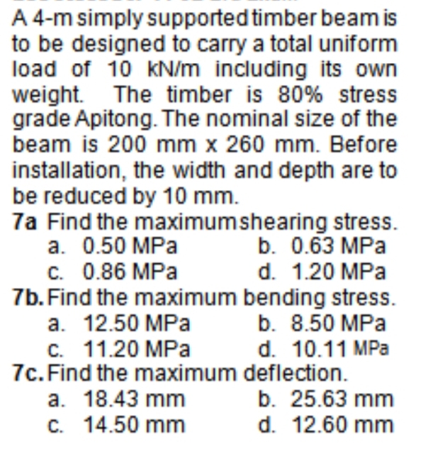 A 4-m simply supported timber beam is
to be designed to carry a total uniform
load of 10 kN/m including its own
weight. The timber is 80% stress
grade Apitong. The nominal size of the
beam is 200 mm x 260 mm. Before
installation, the width and depth are to
be reduced by 10 mm.
7a Find the maximumshearing stress.
a. 0.50 MPa
C. 0.86 MPa
7b. Find the maximum bending stress.
a. 12.50 MPa
c. 11.20 MPa
7c. Find the maximum deflection.
a. 18.43 mm
C. 14.50 mm
b. 0.63 MPa
d. 1.20 MPa
b. 8.50 MPa
d. 10.11 MPa
b. 25.63 mm
d. 12.60 mm
