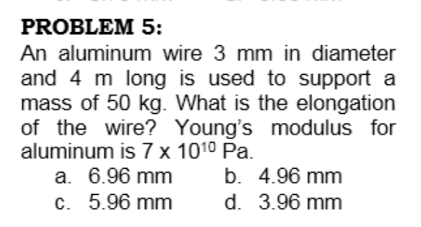 PROBLEM 5:
An aluminum wire 3 mm in diameter
and 4 m long is used to support a
mass of 50 kg. What is the elongation
of the wire? Young's modulus for
aluminum is 7 x 1010 Pa.
b. 4.96 mm
d. 3.96 mm
a. 6.96 mm
c. 5.96 mm
