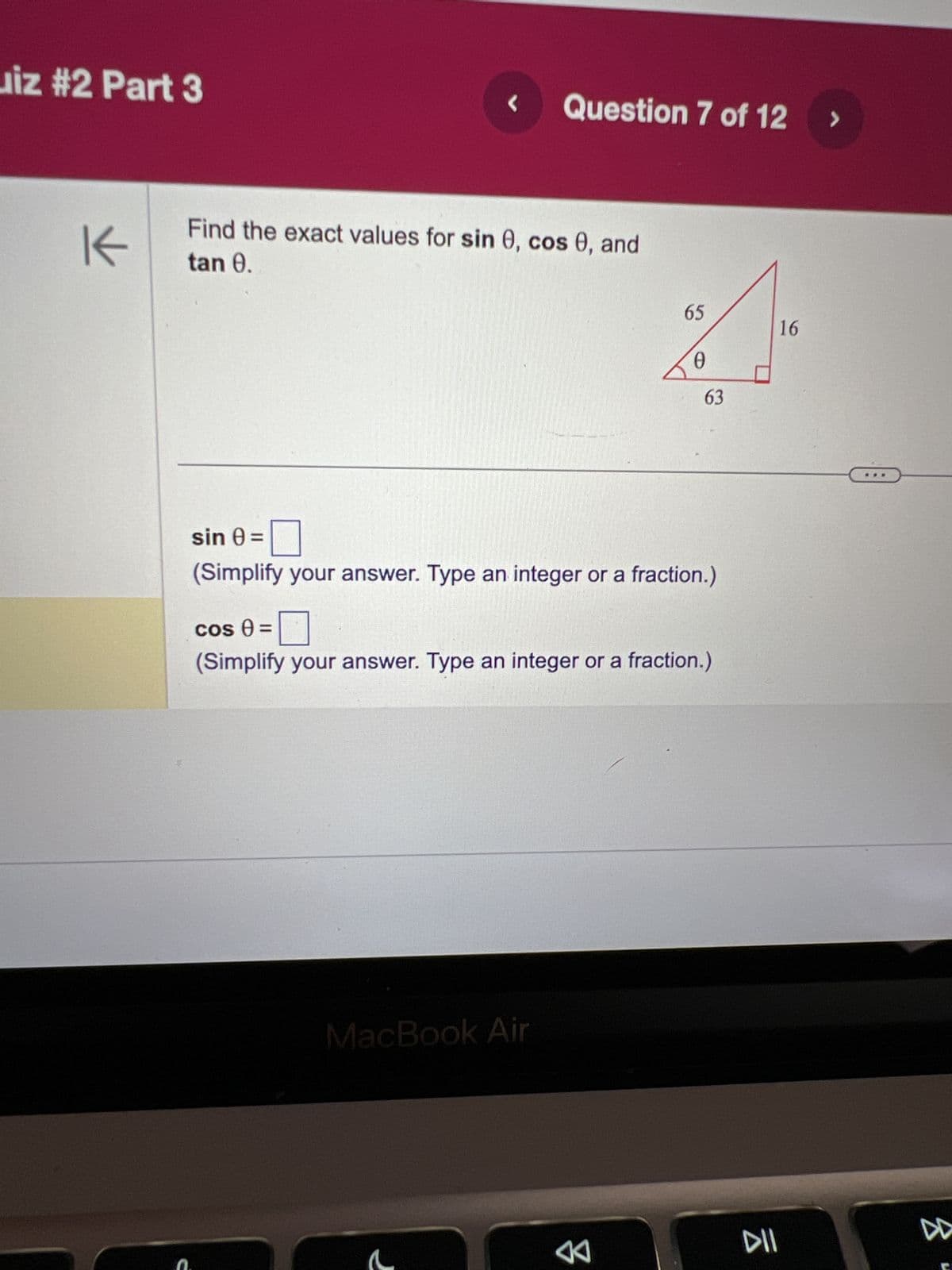 iz #2 Part 3
K
L
Question 7 of 12
Find the exact values for sin 0, cos 0, and
tan 0.
65
MacBook Air
63
sin 0 =
0
(Simplify your answer. Type an integer or a fraction.)
cos 0 =
(Simplify your answer. Type an integer or a fraction.)
DII
16
>