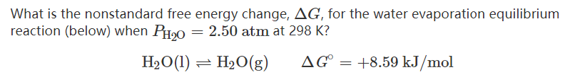 What is the nonstandard free energy change, AG, for the water evaporation equilibrium
reaction (below) when PH20 = 2.50 atm at 298 K?
H2O(1) = H20(g)
AG
+8.59 kJ/mol
