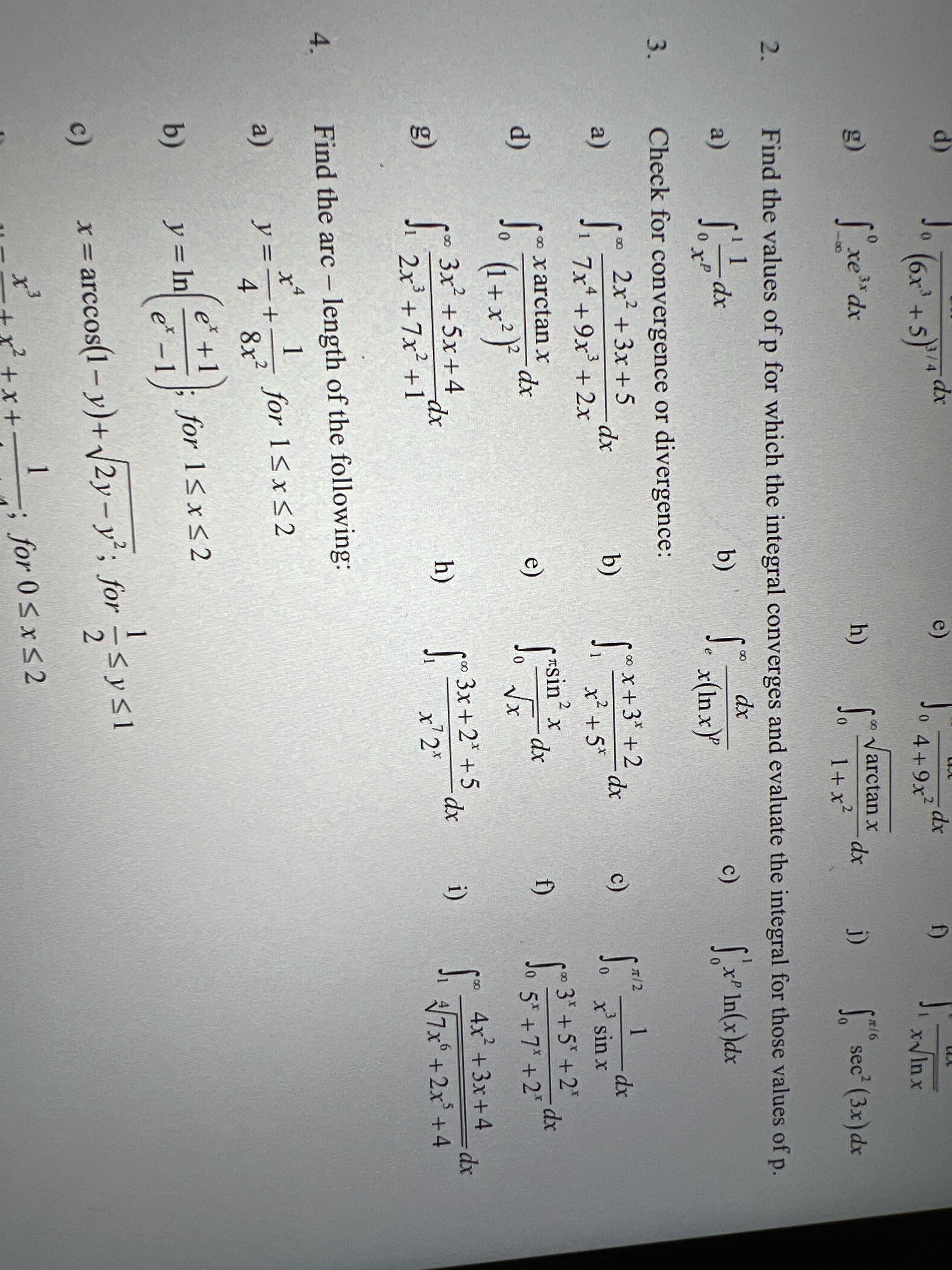 d)
e)
(6x' +5)"*
dx
2.
0 4+9x²
f)
0.
xIn x
o Varctan x
dx
1+x²
3x
g)
h)
sec (3x)dx
j)
2.
Find the values of p for which the integral converges and evaluate the integral for those values of p.
dx
-dx
0 x
(x* In(x)dx
a)
b)
c)
e
0.
Check for convergence or divergence:
2x +3x +5
*+3'+2 dx
x² +5*
∞ X+3*
1
dx
x sin x
00
T/2
a)
-dp-
b)
c)
Ji 7x +9x' +2x
0.
Tsin x
dx
3 +5 +2"
d)
* xarctan x
e)
f)
0 5* +7* +2*
(1 + x*}
3x +2* +5 dr
4x +3x+4
3x² +5x+4
J. 2x' +7x +1
h)
i)
=Ddx
g)
x'2"
7x° +2x +4
4.
Find the arc - length of the following:
1
for 1<x<2
a)
y =
8x2
e'+
b)
y= In
for 1<x<2
e* –1
c)
x= arccos(1- y)+ V2y- y²; for -< y<1
x'
+ x*
1
; for 0sxS2
+x +
3.
