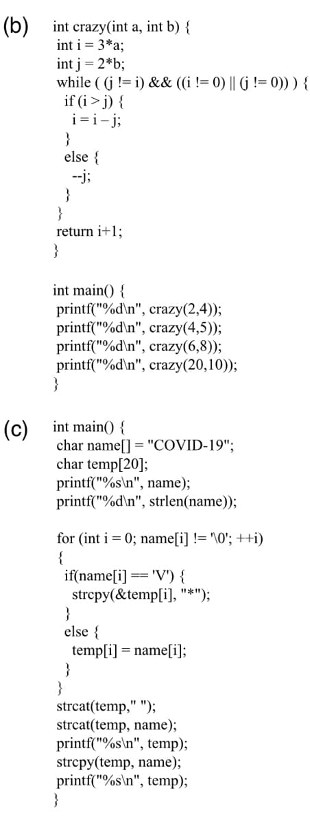 (b)
int crazy(int a, int b) {
int i = 3*a;
int j = 2*b;
while ( (j != i) && ((i != 0) || (j != 0))) {
if (i> j) {
i=i-j;
}
else {
--j;
}
}
return i+1;
}
int main() {
printf("%d\n", crazy(2,4));
printf("%d\n", crazy(4,5));
printf("%d\n", crazy(6,8));
printf("%d\n", crazy(20,10));
}
int main() {
char name[] = "COVID-19";
char temp[20];
printf("%s\n", name);
printf("%d\n", strlen(name));
(c)
for (int i = 0; name[i] != '\0'; ++i)
{
if(name[i]
strcpy(&temp[i], "*");
}
else {
temp[i] = name[i];
}
}
strcat(temp," ");
strcat(temp, name);
printf("%s\n", temp);
strcpy(temp, name);
printf("%s\n", temp);
}
'V') {
==
