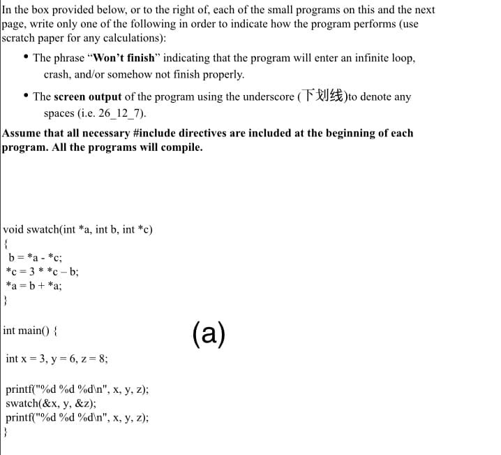 In the box provided below, or to the right of, each of the small programs on this and the next
page, write only one of the following in order to indicate how the program performs (use
scratch paper for any calculations):
• The phrase “Won't finish" indicating that the program will enter an infinite loop,
crash, and/or somehow not finish properly.
* The screen output of the program using the underscore (FU)to denote any
spaces (i.e. 26_12_7).
Assume that all necessary #include directives are included at the beginning of each
program. All the programs will compile.
void swatch(int *a, int b, int *c)
|{
b = *a - *c;
*c = 3 **c – b;
*a = b+ *a;
(a)
int main() {
int x = 3, y = 6, z = 8;
printf("%d %d %d\n", x, y, z);
swatch(&x, y, &z);
printf("%d %d %d\n", x, y, z);
