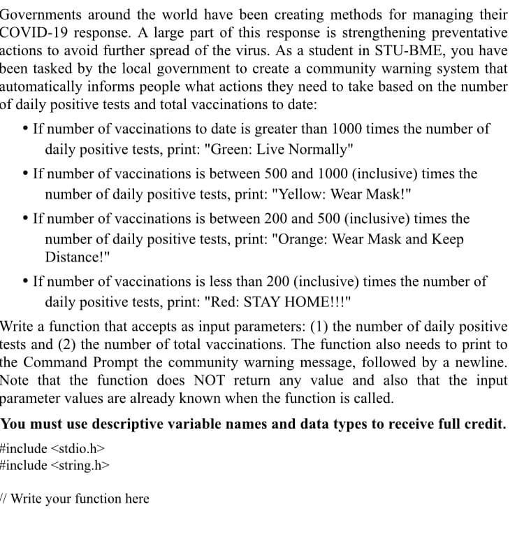 Governments around the world have been creating methods for managing their
COVID-19 response. A large part of this response is strengthening preventative
actions to avoid further spread of the virus. As a student in STU-BME, you have
been tasked by the local government to create a community warning system that
automatically informs people what actions they need to take based on the number
of daily positive tests and total vaccinations to date:
• If number of vaccinations to date is greater than 1000 times the number of
daily positive tests, print: "Green: Live Normally"
• If number of vaccinations is between 500 and 1000 (inclusive) times the
number of daily positive tests, print: "Yellow: Wear Mask!"
• If number of vaccinations is between 200 and 500 (inclusive) times the
number of daily positive tests, print: "Orange: Wear Mask and Keep
Distance!"
• If number of vaccinations is less than 200 (inclusive) times the number of
daily positive tests, print: "Red: STAY HOME!!!"
Write a function that accepts as input parameters: (1) the number of daily positive
tests and (2) the number of total vaccinations. The function also needs to print to
the Command Prompt the community warning message, followed by a newline.
Note that the function does NOT return any value and also that the input
parameter values are already known when the function is called.
You must use descriptive variable names and data types to receive full credit.
#include <stdio.h>
#include <string.h>
/ Write your function here
