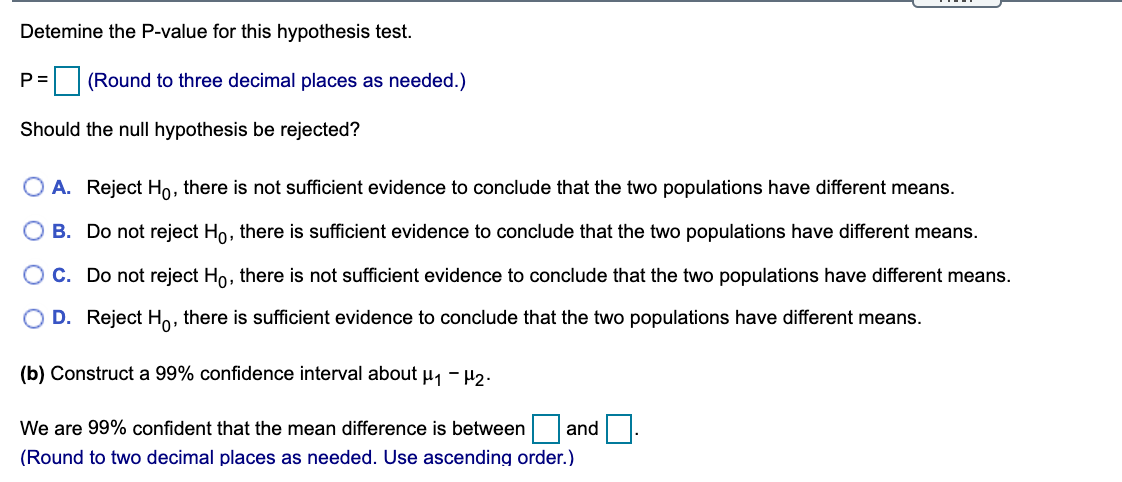 Detemine the P-value for this hypothesis test.
P =
(Round to three decimal places as needed.)
Should the null hypothesis be rejected?
O A. Reject Ho, there is not sufficient evidence to conclude that the two populations have different means.
B. Do not reject Ho, there is sufficient evidence to conclude that the two populations have different means.
C. Do not reject Ho, there is not sufficient evidence to conclude that the two populations have different means.
O D. Reject H,
there is sufficient evidence to conclude that the two populations have different means.
(b) Construct a 99% confidence interval about µ, - H2.
We are 99% confident that the mean difference is between and
(Round to two decimal places as needed. Use ascending order.)
