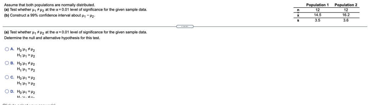 Assume that both populations are normally distributed.
(a) Test whether µ, + µ, at the a = 0.01 level of significance for the given sample data.
Population 1
Population 2
12
12
(b) Construct a 99% confidence interval about u, - H2.
14.5
16.2
S
3.5
3.6
(a) Test whether µ, # µ2 at the = 0.01 level of significance for the given sample data.
Determine the null and alternative hypothesis for this test.
O A. Ho:H1 # H2
H1:H1 > H2
O B. Ho:H1 #H2
H,H1 = H2
OC. Ho:H1 = H2
H1:H1 > H2
O D. Ho:H1 = H2
Olielu
