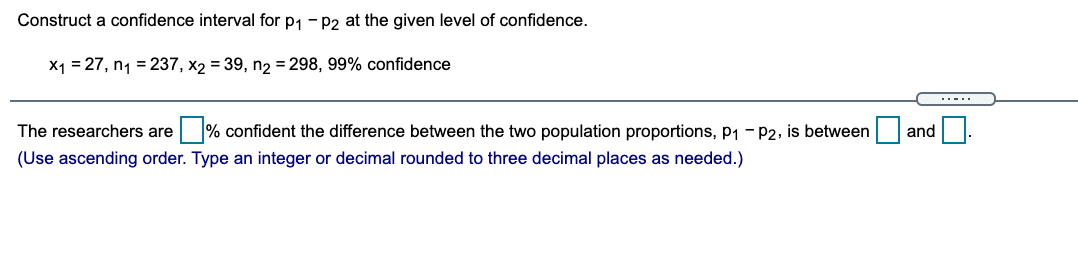 Construct a confidence interval for p1 - P2 at the given level of confidence.
X1 = 27, n1 = 237, x2 = 39, n2 = 298, 99% confidence
..-..
The researchers are % confident the difference between the two population proportions, p1 - P2, is between
and
(Use ascending order. Type an integer or decimal rounded to three decimal places as needed.)
