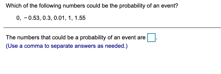 Which of the following numbers could be the probability of an event?
0, - 0.53, 0.3, 0.01, 1, 1.55
The numbers that could be a probability of an event are
(Use a comma to separate answers as needed.)
