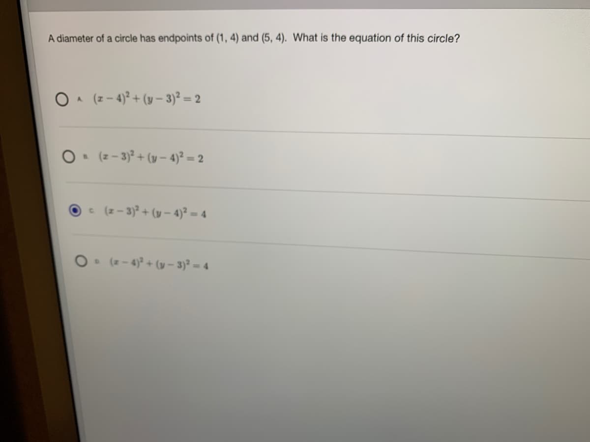 A diameter of a circle has endpoints of (1, 4) and (5, 4). What is the equation of this circle?
O A (z - 4)? + (y – 3)² = 2
O (z- 3)² + (y – 4)? = 2
e (z - 3)? + (y – 4)² – 4
O (z- 4)? + (v –- 3)² = 4
