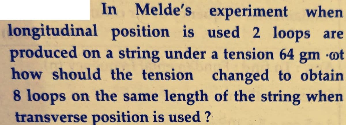 In Melde's experiment when
longitudinal position is used 2 loops are
produced on a string under a tension 64 gm ot
how should the tension changed to obtain
•ot
8 loops on the same length of the string when
transverse position is used ?
