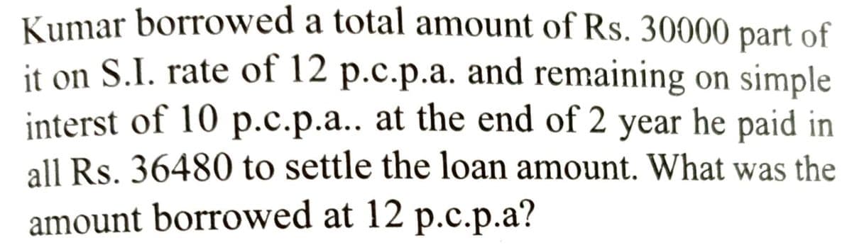 Kumar borrowed a total amount of Rs. 30000 part of
it on S.I. rate of 12 p.c.p.a. and remaining on simple
interst of 10 p.c.p.a.. at the end of 2 year he paid in
all Rs. 36480 to settle the loan amount. What was the
amount borrowed at 12 p.c.p.a?
