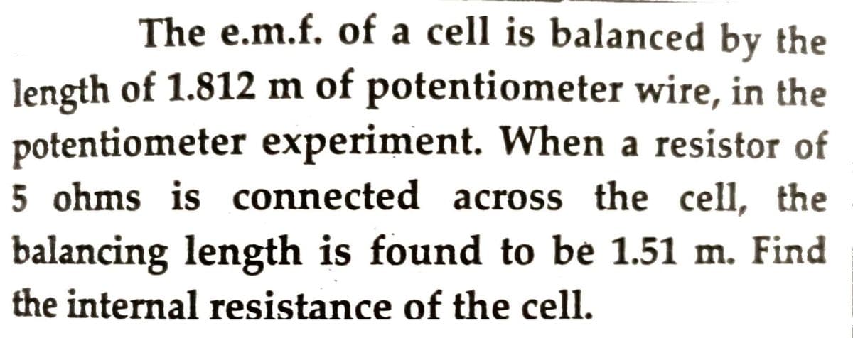 The e.m.f. of a cell is balanced by the
length of 1.812 m of potentiometer wire, in the
potentiometer experiment. When a resistor of
5 ohms is connected across the cell, the
balancing length is found to be 1.51 m. Find
the internal resistance of the cell.
