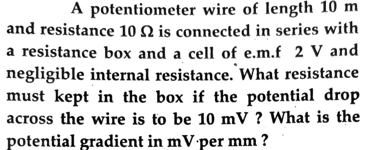 A potentiometer wire of length 10 m
and resistance 10 N is connected in series with
a resistance box and a cell of e.m.f 2 V and
negligible internal resistance. What resistance
must kept in the box if the potential drop
across the wire is to be 10 mV ? What is the
potential gradient in mV per mm ?
