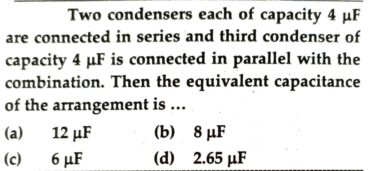 Two condensers each of capacity 4 µF
are connected in series and third condenser of
capacity 4 µF is connected in parallel with the
combination. Then the equivalent capacitance
of the arrangement is ...
(a)
12 µF
(b) 8 р.F
(c)
6 µF
(d) 2.65 µF
