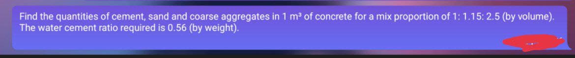 Find the quantities of cement, sand and coarse aggregates in 1 m³ of concrete for a mix proportion of 1: 1.15: 2.5 (by volume).
The water cement ratio required is 0.56 (by weight).