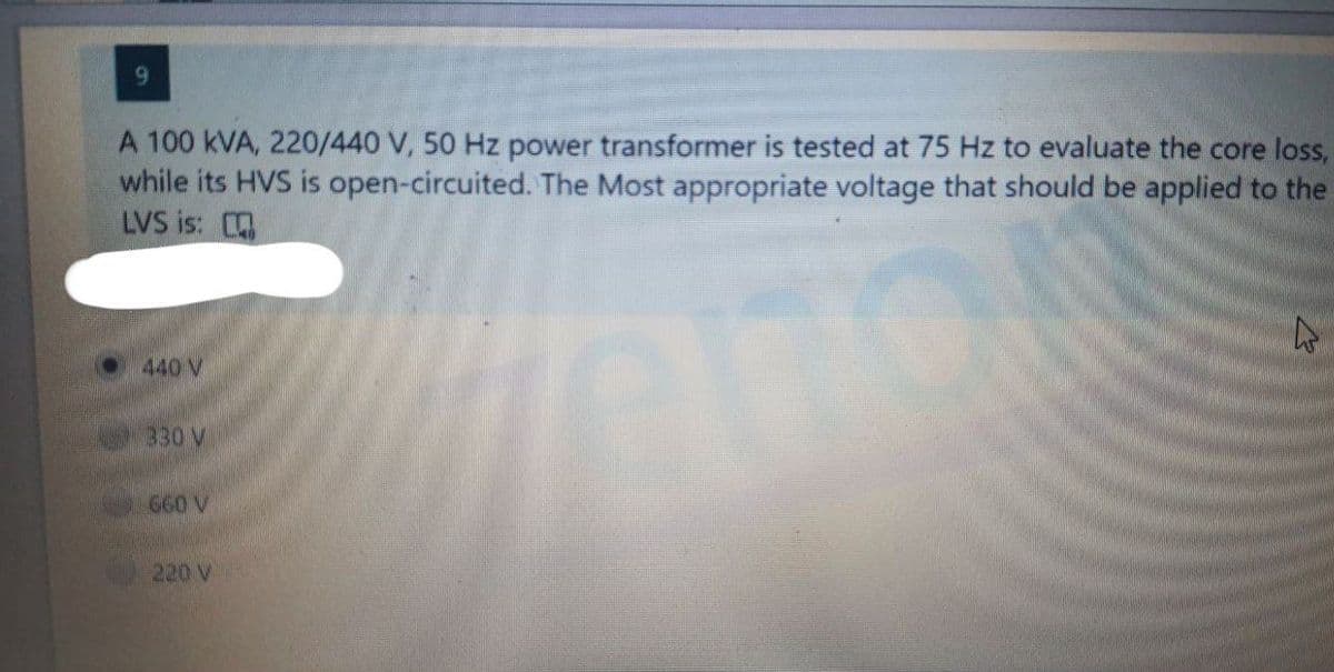 A 100 KVA, 220/440 V, 50 Hz power transformer is tested at 75 Hz to evaluate the core loss,
while its HVS is open-circuited. The Most appropriate voltage that should be applied to the
LVS is:
440 V
330 V
660 V
220 V
4